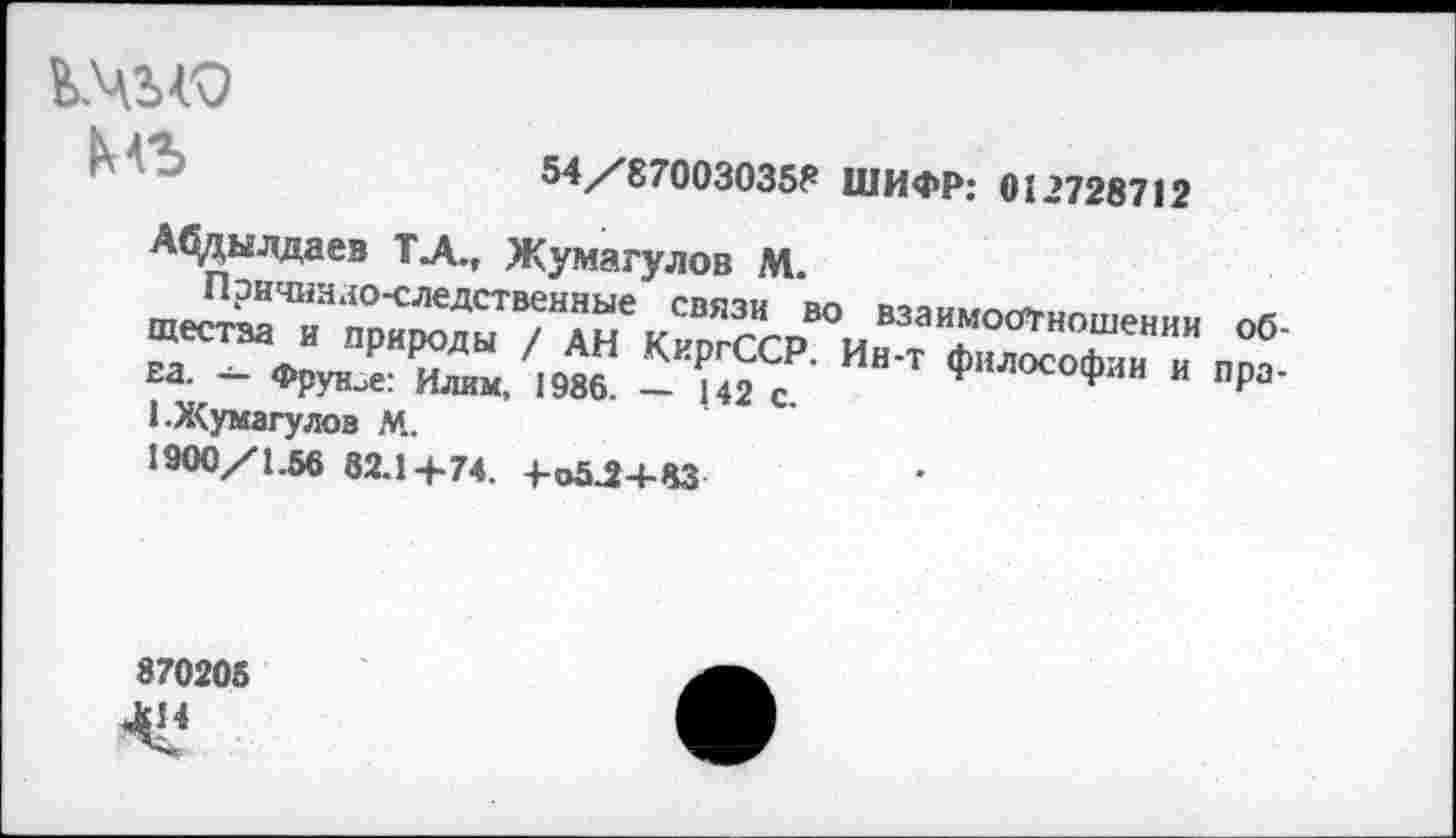 ﻿мъ
54/870030358 ШИФР: 012728712
А^дылдаев ТЛ., Жумагулов М.
°6' г К“«“ / ЯП *\иргъы. Ин-Т философии И ПОПЕЛ. — Фрунзе: Илим, 1986. — 142 с.	* Р
1.Х<умагулов М.
1900/1.56 82.14-74. +<>5.24-83
870205 ^14